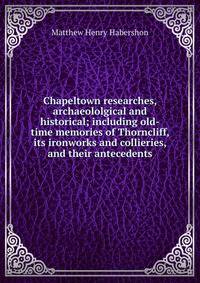 Chapeltown researches, archaeololgical and historical; including old-time memories of Thorncliff, its ironworks and collieries, and their antecedents