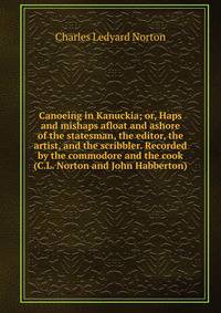 Canoeing in Kanuckia; or, Haps and mishaps afloat and ashore of the statesman, the editor, the artist, and the scribbler. Recorded by the commodore and the cook (C.L. Norton and John Habberton)