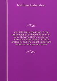 An historical exposition of the prophecies of the Revelation of St. John: shewing their connection with and confirmation of those of Daniel, and the . most important aspect on the present times