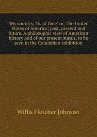 "My country, 'tis of thee" or, The United States of America; past, present and future. A philosophic view of American history and of our present status, to be seen in the Columbian exhibition.