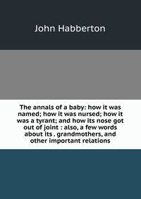 The annals of a baby: how it was named; how it was nursed; how it was a tyrant; and how its nose got out of joint : also, a few words about its . grandmothers, and other important relations