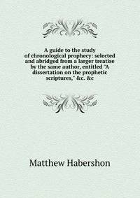 A guide to the study of chronological prophecy: selected and abridged from a larger treatise by the same author, entitled "A dissertation on the prophetic scriptures," &amp;c. &amp;c.
