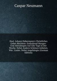 Doct. Johann Habermann's Christliches Gebet-B?chlein: Enthaltend Morgen- Und Abendsegen Auf Alle Tage in Der Woche. Nebst Andern Sch?nen Gebeten. Wie . Lieder. Nebst Angeh?ngte (German Edition)