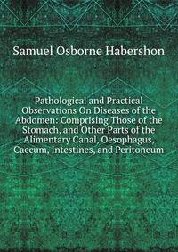 Pathological and Practical Observations On Diseases of the Abdomen: Comprising Those of the Stomach, and Other Parts of the Alimentary Canal, Oesophagus, Caecum, Intestines, and Peritoneum