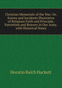 Christian Memorials of the War: Or, Scenes and Incidents Illustrative of Religious Faith and Principle, Patriotism and Bravery in Our Army. with Historical Notes