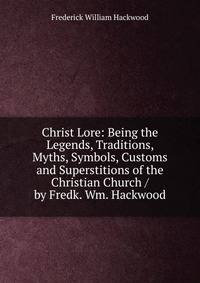 Christ Lore: Being the Legends, Traditions, Myths, Symbols, Customs and Superstitions of the Christian Church / by Fredk. Wm. Hackwood