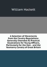 A Selection of Movements from the Cavalry Regulations: Generally Intended As Practical Illustrations for Young Officers, Particularly for the Hon. . and the Yeomanry Cavalry of Great Britain