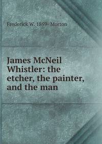 James McNeil Whistler: the etcher, the painter, and the man