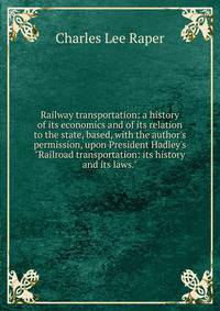 Railway transportation: a history of its economics and of its relation to the state, based, with the author's permission, upon President Hadley's "Railroad transportation: its history and its laws."