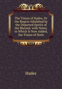 The Vision of Hades, Or the Region Inhabited by the Departed Spirits of the Blessed. with Notes. to Which Is Now Added, the Vision of Noos