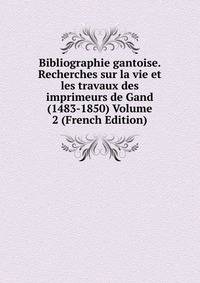 Bibliographie gantoise. Recherches sur la vie et les travaux des imprimeurs de Gand (1483-1850) Volume 2 (French Edition)