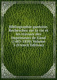 Bibliographie gantoise. Recherches sur la vie et les travaux des imprimeurs de Gand (1483-1850) Volume 3 (French Edition)
