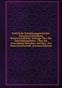 Naturliche Schopfungsgeschichte. Gemeinverstandliche Wissenschaftliche Vortrage Uber Die Entwicklungslehre . Uber Die Anwendung Derselben Auf Den . Der Naturwissenschaft. (German Edition)
