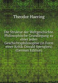 Die Struktur der Weltgeschichte. Philosophische Grundlegung zu einer jeden Geschichtsphilosophie (in Form einer Kritik Oswald Spenglers) (German Edition)