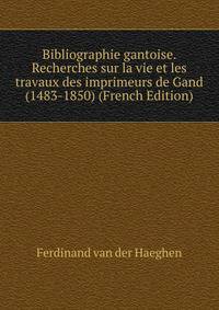 Bibliographie gantoise. Recherches sur la vie et les travaux des imprimeurs de Gand (1483-1850) (French Edition)