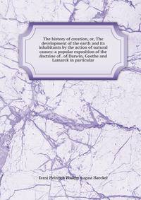 The history of creation, or, The development of the earth and its inhabitants by the action of natural causes: a popular exposition of the doctrine of . of Darwin, Goethe and Lamarck in particular