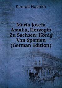 Maria Josefa Amalia, Herzogin Zu Sachsen: Konig Von Spanien (German Edition)