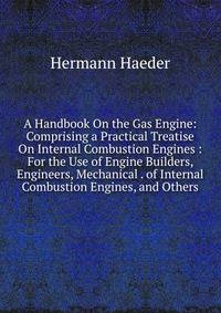 A Handbook On the Gas Engine: Comprising a Practical Treatise On Internal Combustion Engines : For the Use of Engine Builders, Engineers, Mechanical . of Internal Combustion Engines, and Others