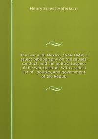 The war with Mexico, 1846-1848; a select bibliography on the causes, conduct, and the political aspect of the war, together with a select list of . politics, and government of the Repub
