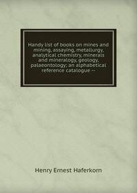 Handy list of books on mines and mining, assaying, metallurgy, analytical chemistry, minerals and mineralogy, geology, palaeontology; an alphabetical reference catalogue --