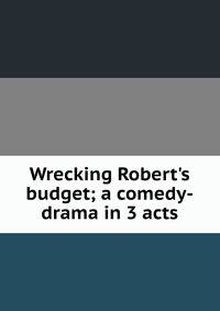 Wrecking Robert's budget; a comedy-drama in 3 acts