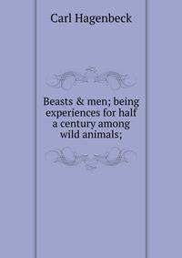 Beasts &amp; men; being experiences for half a century among wild animals;