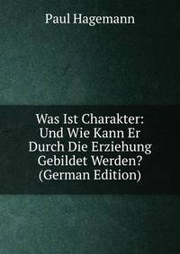 Was Ist Charakter: Und Wie Kann Er Durch Die Erziehung Gebildet Werden? (German Edition)