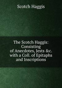 The Scotch Haggis: Consisting of Anecdotes, Jests &amp;c. with a Coll. of Epitaphs and Inscriptions