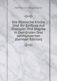 Die Romische Kirche Und Ihr Einfluss Auf Disciplin Und Dogma in Den Ersten Drei Jahrhunderten (German Edition)