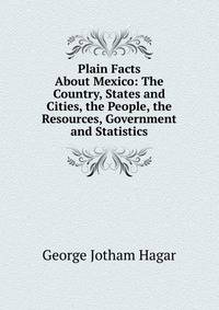 Plain Facts About Mexico: The Country, States and Cities, the People, the Resources, Government and Statistics