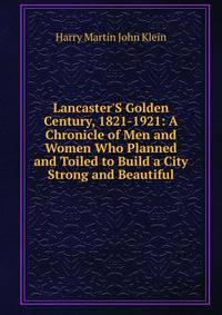 Lancaster'S Golden Century, 1821-1921: A Chronicle of Men and Women Who Planned and Toiled to Build a City Strong and Beautiful