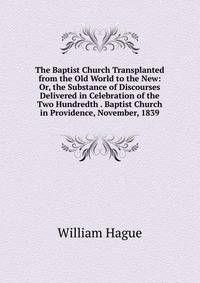 The Baptist Church Transplanted from the Old World to the New: Or, the Substance of Discourses Delivered in Celebration of the Two Hundredth . Baptist Church in Providence, November, 1839