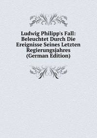 Ludwig Philipp's Fall: Beleuchtet Durch Die Ereignisse Seines Letzten Regierungsjahres (German Edition)