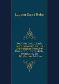 Der Krieg Deutschlands Gegen Frankreich Und Die Grundung Des Deutschen Kaiserreichs: Die Deutsche Politik, 1867 Bis 1871 (German Edition)