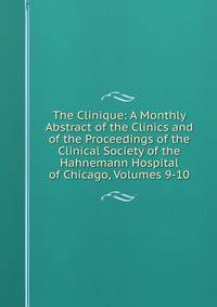 The Clinique: A Monthly Abstract of the Clinics and of the Proceedings of the Clinical Society of the Hahnemann Hospital of Chicago, Volumes 9-10