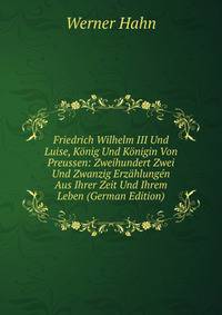 Friedrich Wilhelm III Und Luise, Konig Und Konigin Von Preussen: Zweihundert Zwei Und Zwanzig Erzahlungen Aus Ihrer Zeit Und Ihrem Leben (German Edition)