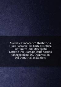 Manuale Omeopatico D'ostetricia Ossia Soccorsi Che L'arte Ostetrica Puo' Trarre Dall' Omeopatia Estratto Dal Giornale Della Societa Hahnemaniana Di . Osservazioni Dal Dott. (Italian Edition)