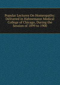 Popular Lectures On Homeopathy: Delivered in Hahnemann Medical College of Chicago, During the Session of 1899 to 1900