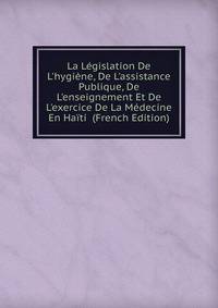 La L?gislation De L'hygi?ne, De L'assistance Publique, De L'enseignement Et De L'exercice De La M?decine En Ha?ti (French Edition)
