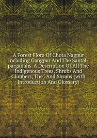 A Forest Flora Of Chota Nagpur Including Gangpur And The Santal-parganahs. A Description Of All The Indigenous Trees, Shrubs And Climbers, The . And Shrubs (with Introduction And Glossary)