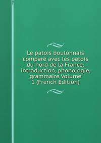 Le patois boulonnais compare avec les patois du nord de la France; introduction, phonologie, grammaire Volume 1 (French Edition)