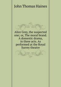 Alice Grey, the suspected one; or, The moral brand. A domestic drama, in three acts. As performed at the Royal Surrey theatre