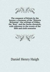 The conquest of Britain by the Saxons; a harmony of the "Historia Britonum", the writings of Gildas, the "Brut", and the Saxon chronicle, with reference to the events of the fifth and sixth centuries