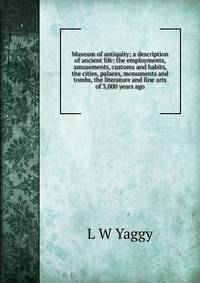 Museum of antiquity; a description of ancient life: the employments, amusements, customs and habits, the cities, palaces, monuments and tombs, the literature and fine arts of 3,000 years ago