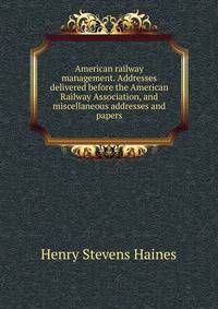 American railway management. Addresses delivered before the American Railway Association, and miscellaneous addresses and papers