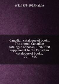 Canadian catalogue of books. The annual Canadian catalogue of books, 1896; first supplement to the Canadian catalogue of books, 1791-1895