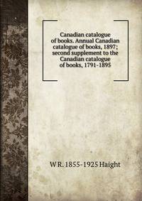 Canadian catalogue of books. Annual Canadian catalogue of books, 1897; second supplement to the Canadian catalogue of books, 1791-1895