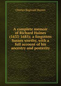 A complete memoir of Richard Haines (1633-1685); a forgotten Sussex worthy, with a full account of his ancestry and posterity