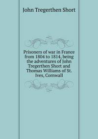 Prisoners of war in France from 1804 to 1814, being the adventures of John Tregerthen Short and Thomas Williams of St. Ives, Cornwall