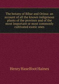 The botany of Bihar and Orissa: an account of all the known indigenous plants of the province and of the most important or most commonly cultivated exotic ones